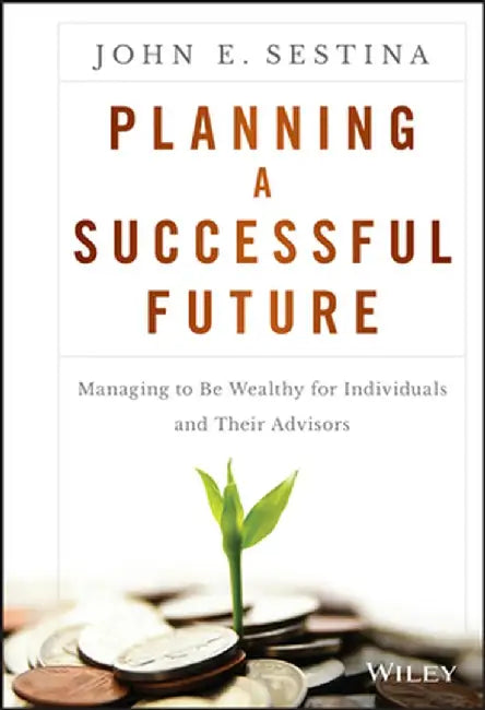 Planning a Successful Future: Managing to Be Wealthy for Individuals and Their Advisors by John E. Sestina