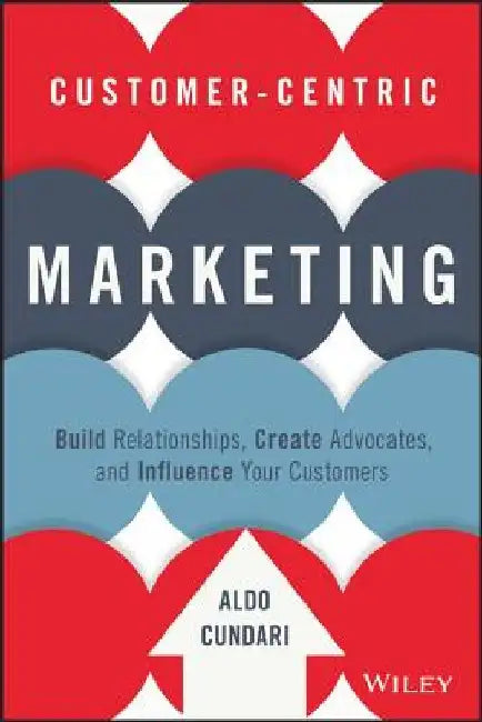Customer-Centric Marketing: Build Relationships, Create Advocates, and Influence Your Customers by Aldo Cundari