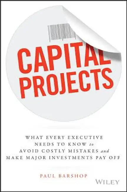 Capital Projects: What Every Executive Needs to Know to Avoid Costly Mistakes and Make Major Investments Pay Off by Paul Barshop