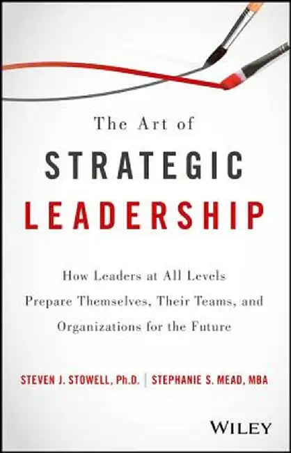The Art of Strategic Leadership: How Leaders at All Levels Prepare Themselves, Their Teams, and Organizations for the Future by Steven J. Stowell