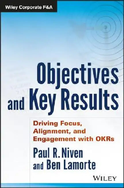 Objectives and Key Results: Driving Focus, Alignment, and Engagement with OKRs by Paul R. Niven