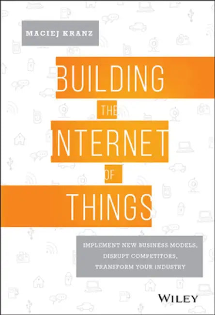 Building the Internet of Things: Implement New Business Models, Disrupt Competitors, Transform Your Industry by Maciej Kranz