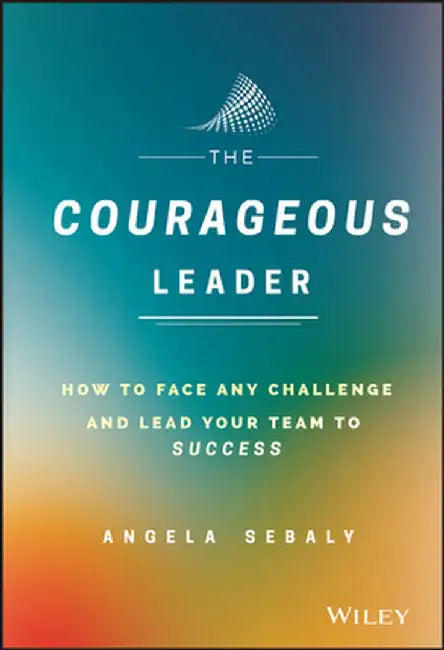 The Courageous Leader: How to Face Any Challenge and Lead Your Team to Success by Angela Sebaly