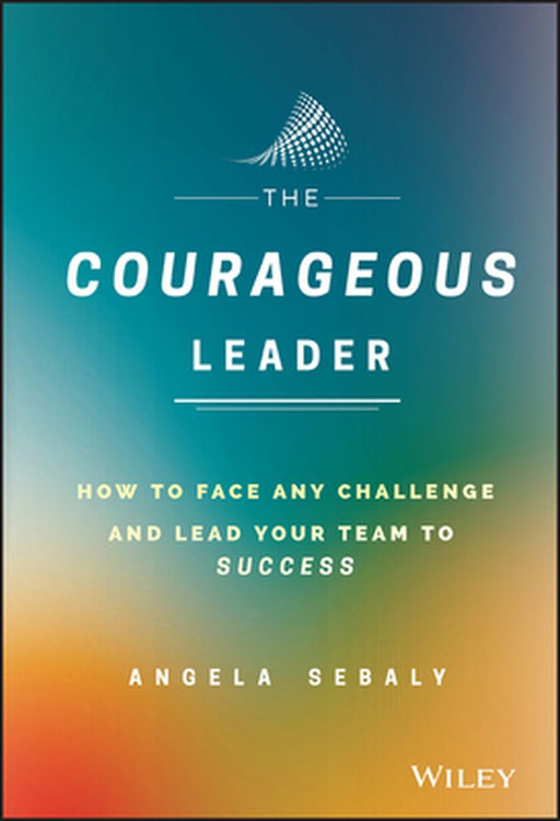 The Courageous Leader: How to Face Any Challenge and Lead Your Team to Success by Angela Sebaly