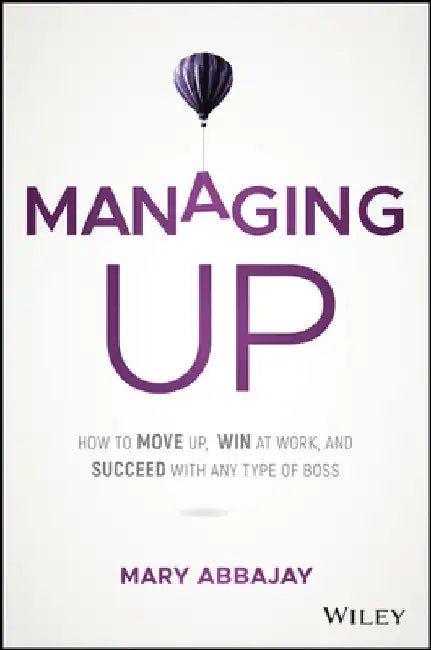 Managing Up: How to Move Up, Win at Work, and Succeed with Any Type of Boss by Mary Abbajay