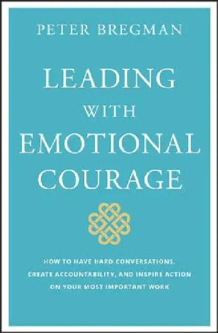 Leading with Emotional Courage: How to Have Hard Conversations, Create Accountability, and Inspire Action on Your Most Important Work by Peter Bregman