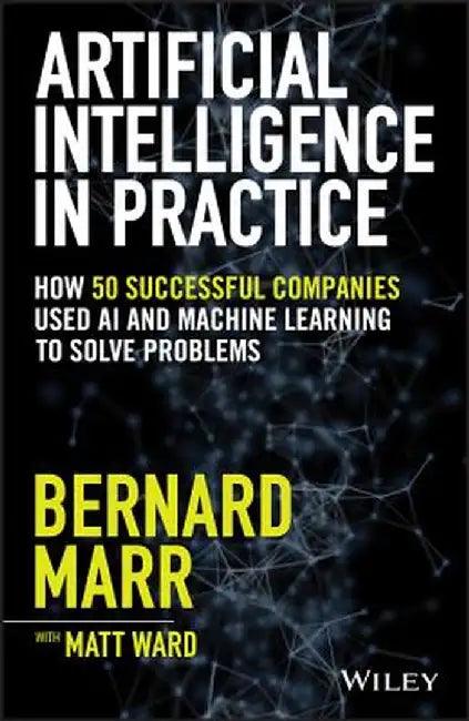 Artifical Intelligence in Practice: How 50 Successful Companies Used Artificial Intelligence to Solve Problems by Bernard Marr
