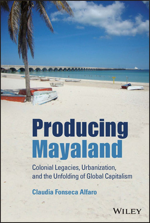 Producing Mayaland: Colonial Legacies, Urbanization, and the Unfolding of Global Capitalism by Claudia Fonseca Alfaro