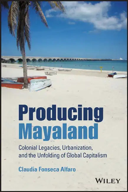 Producing Mayaland: Colonial Legacies Urbanization And The Unfolding Of Global Capitalism by Fonseca Alfaro, Claudia