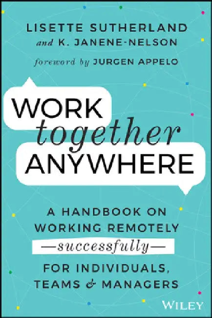 Work Together Anywhere: A Handbook on Working Remotely -Successfully- For Individuals, Teams, and Managers by Lisette Sutherland