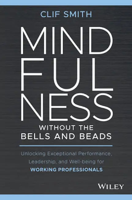 Mindfulness Without the Bells and Beads: Unlocking Exceptional Performance, Leadership, and Wellbeing for Working Professionals by Clif Smith