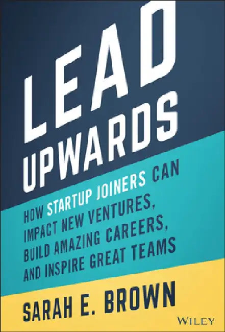Lead Upwards: How Startup Joiners Can Impact New Ventures, Build Amazing Careers, and Inspire Great Teams by Sarah E. Brown