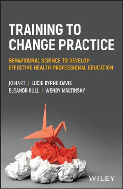 Training to Change Practice: Behavioural Science to Develop Effective Health Professional Education by Jo Hart