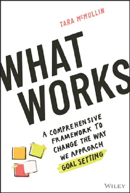 What Works: A Comprehensive Framework to Change the Way We Approach Goal Setting by Tara McMullin