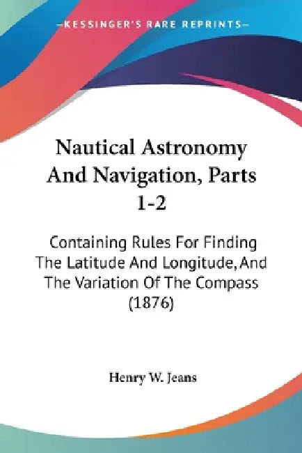 Nautical Astronomy And Navigation, Parts 1-2: Containing Rules For Finding The Latitude And Longitude, And The Variation Of The Compass (1876) by Henry W. Jeans