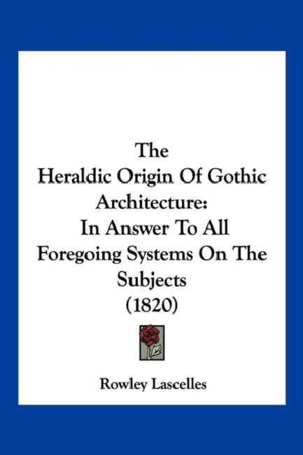 The Heraldic Origin Of Gothic Architecture: In Answer To All Foregoing Systems On The Subjects (1820) by Rowley Lascelles