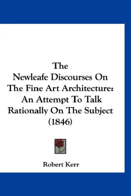 The Newleafe Discourses On The Fine Art Architecture: An Attempt To Talk Rationally On The Subject (1846) by Robert Kerr