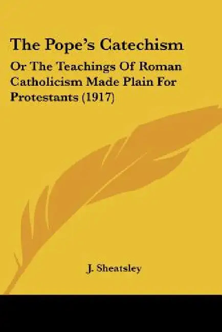 The Pope's Catechism: Or The Teachings Of Roman Catholicism Made Plain For Protestants (1917) by J. Sheatsley