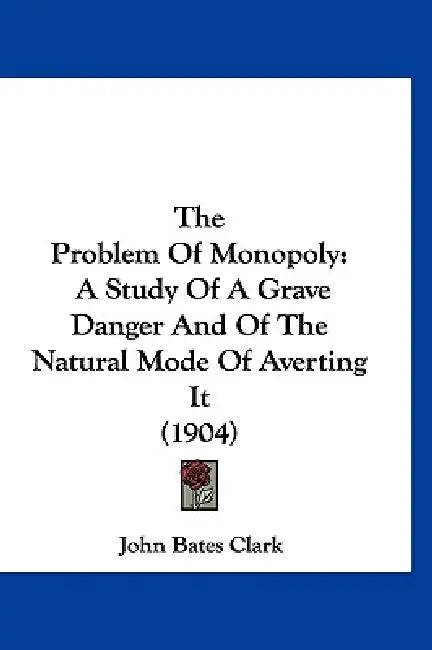 The Problem Of Monopoly: A Study Of A Grave Danger And Of The Natural Mode Of Averting It (1904) by John Bates Clark