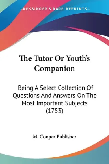 The Tutor Or Youth's Companion: Being A Select Collection Of Questions And Answers On The Most Important Subjects (1753) by M Cooper Publisher