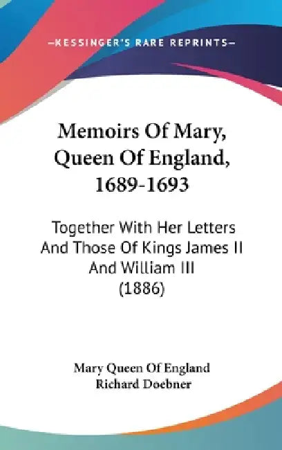 Memoirs Of Mary, Queen Of England, 1689-1693: Together With Her Letters And Those Of Kings James II And William III (1886) by Mary Queen of England, Richard Doebner