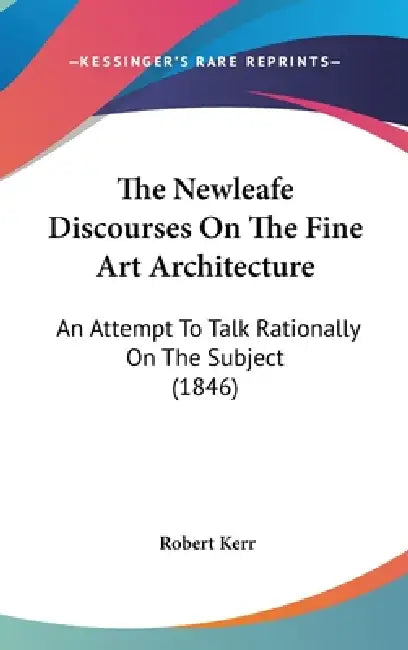 The Newleafe Discourses On The Fine Art Architecture: An Attempt To Talk Rationally On The Subject (1846) by Robert Kerr