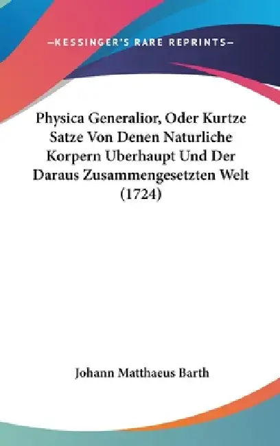 Physica Generalior, Oder Kurtze Satze Von Denen Naturliche Korpern Uberhaupt Und Der Daraus Zusammengesetzten Welt (1724) by Johann Matthaeus Barth