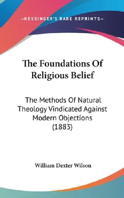 The Foundations Of Religious Belief: The Methods Of Natural Theology Vindicated Against Modern Objections (1883) by William Dexter Wilson