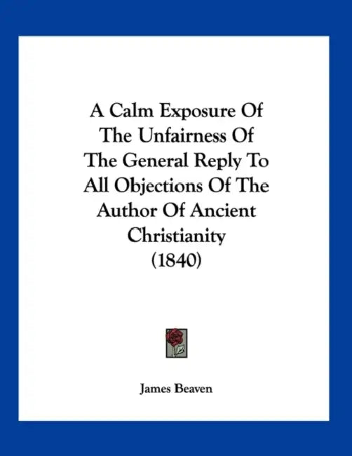A Calm Exposure Of The Unfairness Of The General Reply To All Objections Of The Author Of Ancient Christianity (1840) by James Beaven