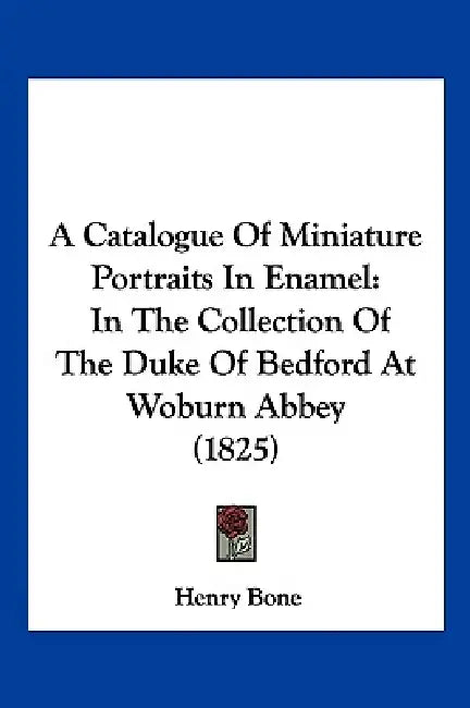 A Catalogue Of Miniature Portraits In Enamel: In The Collection Of The Duke Of Bedford At Woburn Abbey (1825) by Henry Bone