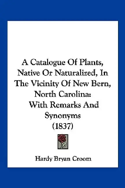 A Catalogue Of Plants, Native Or Naturalized, In The Vicinity Of New Bern, North Carolina: With Remarks And Synonyms (1837) by Hardy Bryan Croom