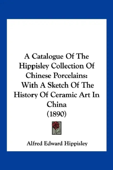 A Catalogue Of The Hippisley Collection Of Chinese Porcelains: With A Sketch Of The History Of Ceramic Art In China (1890) by Alfred Edward Hippisley