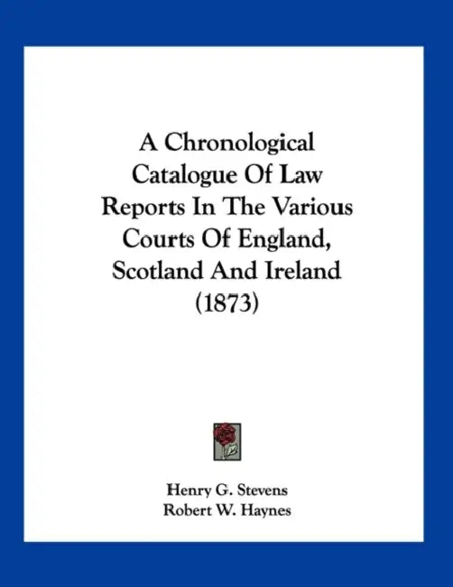 A Chronological Catalogue Of Law Reports In The Various Courts Of England, Scotland And Ireland (1873) by Henry G. Stevens, Robert W. Haynes