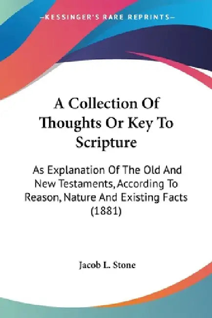 A Collection Of Thoughts Or Key To Scripture: As Explanation Of The Old And New Testaments, According To Reason, Nature And Existing Facts (1881) by Jacob L. Stone