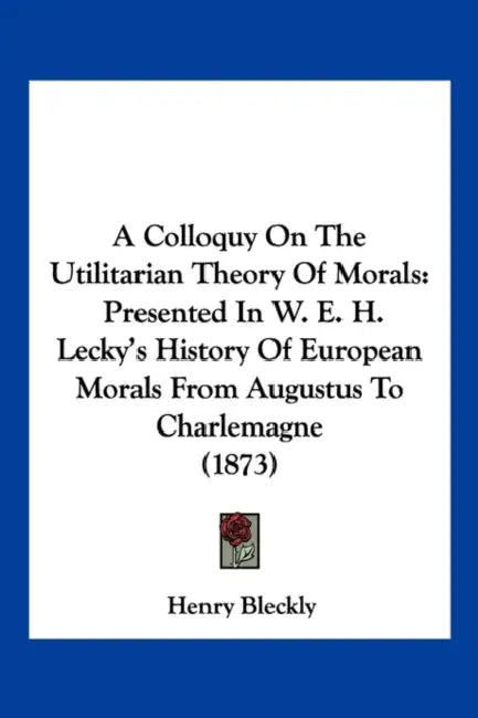 A Colloquy On The Utilitarian Theory Of Morals: Presented In W. E. H. Lecky's History Of European Morals From Augustus To Charlemagne (1873) by Henry Bleckly