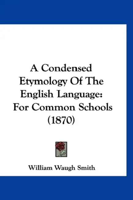 A Condensed Etymology Of The English Language: For Common Schools (1870) by William Waugh Smith