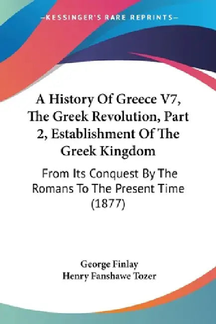 A History Of Greece V7, The Greek Revolution, Part 2, Establishment Of The Greek Kingdom: From Its Conquest By The Romans To The Present Time (1877) by George Finlay, Henry Fanshawe Tozer