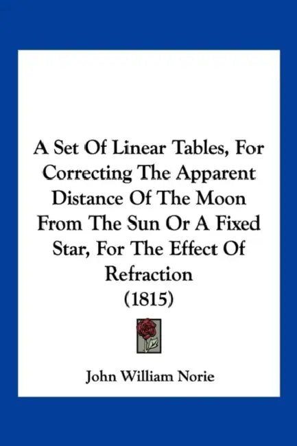 A Set Of Linear Tables, For Correcting The Apparent Distance Of The Moon From The Sun Or A Fixed Star, For The Effect Of Refraction (1815) by John William Norie
