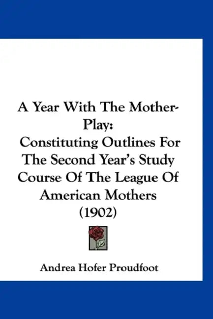 A Year With The Mother-Play: Constituting Outlines For The Second Year's Study Course Of The League Of American Mothers (1902) by Andrea Hofer Proudfoot