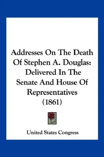 Addresses On The Death Of Stephen A. Douglas: Delivered In The Senate And House Of Representatives (1861) by United States Congress