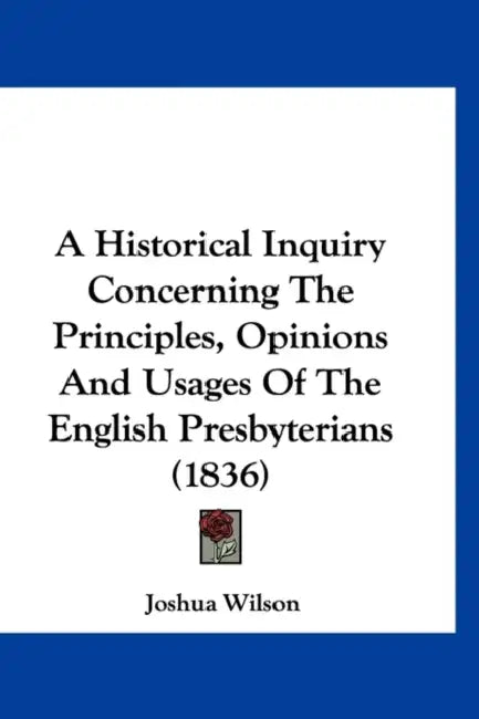 A Historical Inquiry Concerning The Principles, Opinions And Usages Of The English Presbyterians (1836) by Joshua Wilson