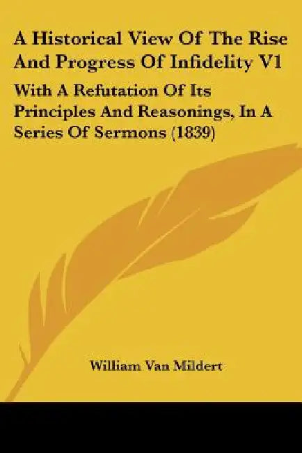 A Historical View Of The Rise And Progress Of Infidelity V1: With A Refutation Of Its Principles And Reasonings, In A Series Of Sermons (1839) by William Van Mildert