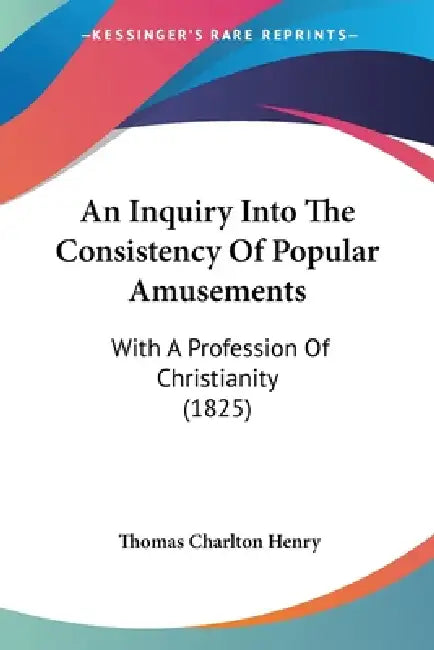 An Inquiry Into The Consistency Of Popular Amusements: With A Profession Of Christianity (1825) by Thomas Charlton Henry