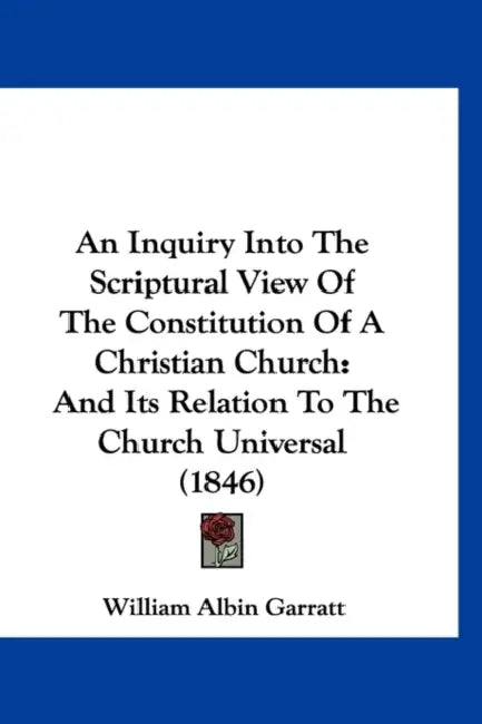 An Inquiry Into The Scriptural View Of The Constitution Of A Christian Church: And Its Relation To The Church Universal (1846) by William Albin Garratt