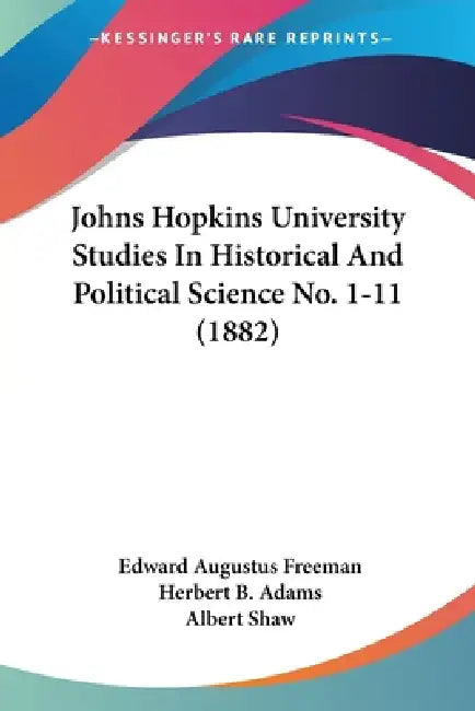 Johns Hopkins University Studies In Historical And Political Science No. 1-11 (1882) by Edward Augustus Freeman, Herbert B. Adams, Albert Shaw