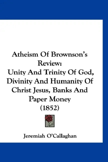 Atheism Of Brownson's Review: Unity And Trinity Of God, Divinity And Humanity Of Christ Jesus, Banks And Paper Money (1852) by Jeremiah O'Callaghan