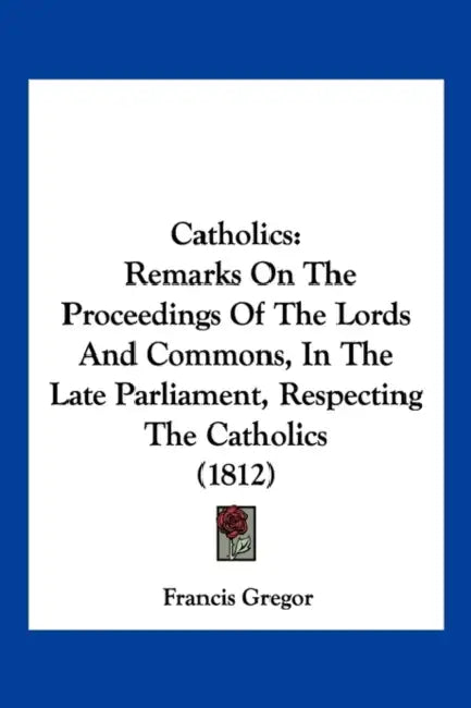 Catholics: Remarks On The Proceedings Of The Lords And Commons, In The Late Parliament, Respecting The Catholics (1812) by Francis Gregor