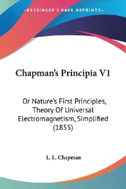 Chapman's Principia V1: Or Nature's First Principles, Theory Of Universal Electromagnetism, Simplified (1855) by L. L. Chapman
