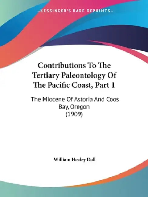 Contributions To The Tertiary Paleontology Of The Pacific Coast, Part 1: The Miocene Of Astoria And Coos Bay, Oregon (1909) by William Healey Dall