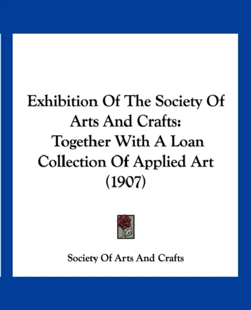 Exhibition Of The Society Of Arts And Crafts: Together With A Loan Collection Of Applied Art (1907) by Society of Arts and Crafts